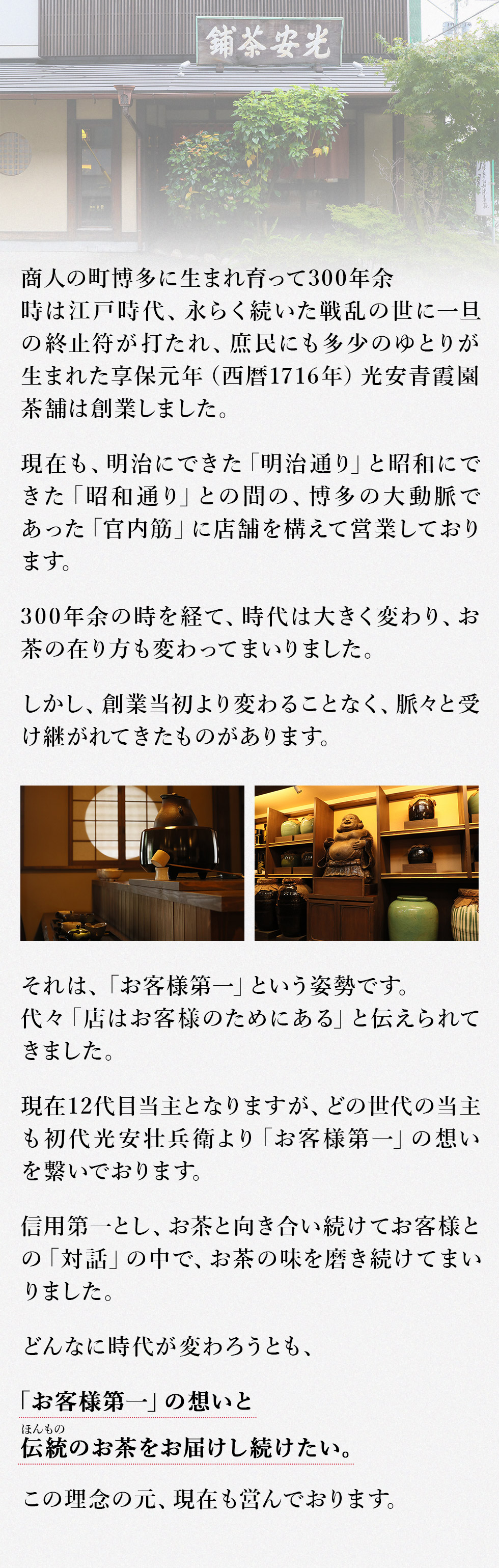 商人の町博多に生まれ育って300年余
時は江戸時代、永らく続いた戦乱の世に一旦の終止符が打たれ、庶民にも多少のゆとりが生まれた　享保元年（西暦1716年）光安青霞園茶舗は創業しました。
現在も、明治にできた「明治通り」と昭和にできた「昭和通り」との間の、博多の大動脈であった「官内筋」に店舗を構えて営業しております。
３００年余の時を経て、時代は大きく変わりお茶の在り方も変わってまいりました。
しかし、創業当初より変わることなく、脈々と受け継がれてきたものがあります。
それは、
「お客様第一」という姿勢です。代々「店はお客様のためにある」と伝えられてきました。
現在12代目当主となりますが、どの世代の当主も初代光安壮兵衛より「お客様第一」の想いを繋いでおります。
信用第一とし、お茶と向き合い続けてお客様との「対話」の中で、お茶の味を磨き続けてまいりました。
どんなに時代が変わろうとも、
この「お客様第一」の想いと伝統(ほんもの)のお茶をお届けし続けたい。
この理念の元、現在も営んでおります。
