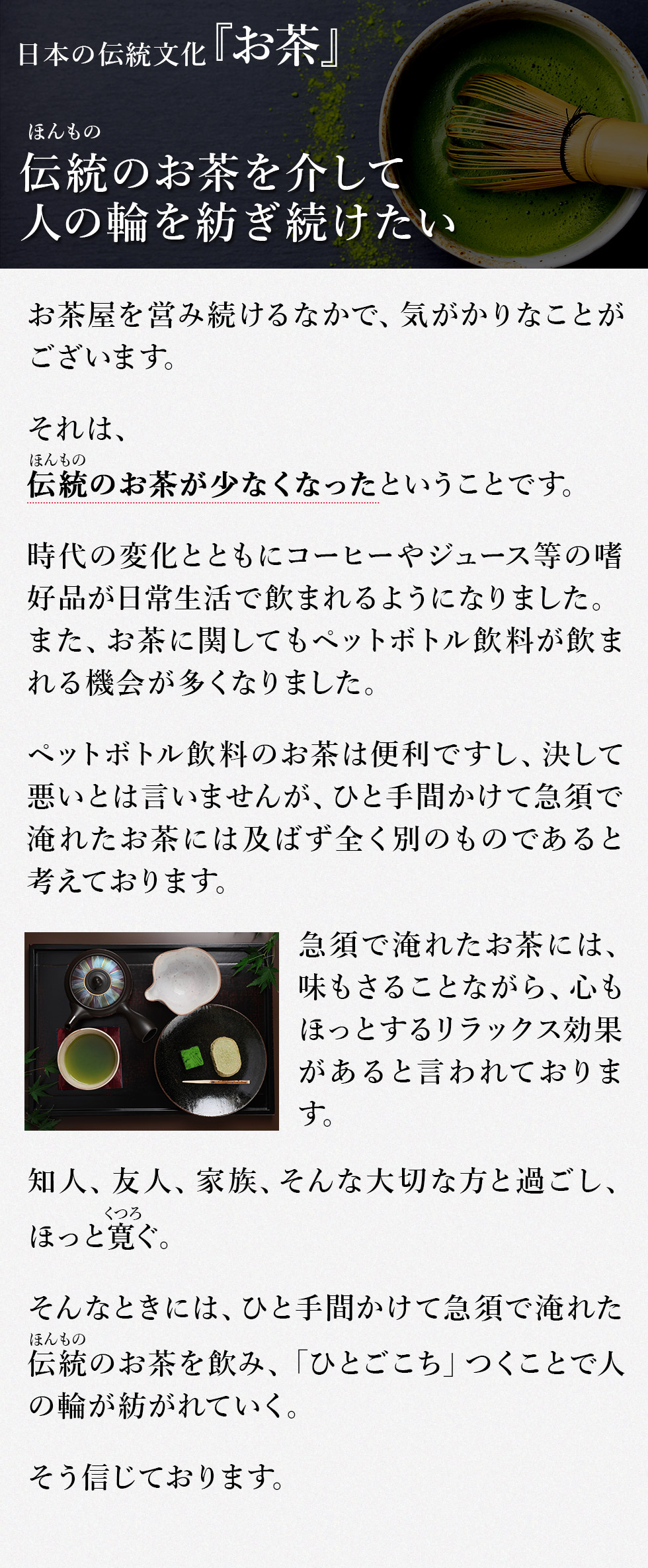 日本の伝統文化～お茶～
伝統(ほんもの)のお茶を介して人の輪を紡ぎ続けたい
お茶屋を営み続けるなかで、気がかりなことがございます。
それは、
伝統(ほんもの)のお茶が少なくなったということです。
時代の変化とともにコーヒーやジュース等の嗜好品(しこうひん)が日常生活で飲まれるようになりました。また、お茶に関してもペットボトル飲料が飲まれる機会が多くなりました。
ペットボトル飲料のお茶は便利ですし、決して悪いとは言いませんが、ひと手間かけて急須で淹れたお茶には及ばず全く別のものであると考えております。
急須で淹れたお茶には、味もさることながら、心もほっとするリラックス効果があると言われております。
知人、友人、家族、そんな大切な方と過ごし、ほっと寛(くつろ)ぐ。
そんなときには、ひと手間かけて急須で淹れた伝統(ほんもの)のお茶を飲み、「ひとごこち」つくことで人の輪が紡がれていく。
そう信じております。
