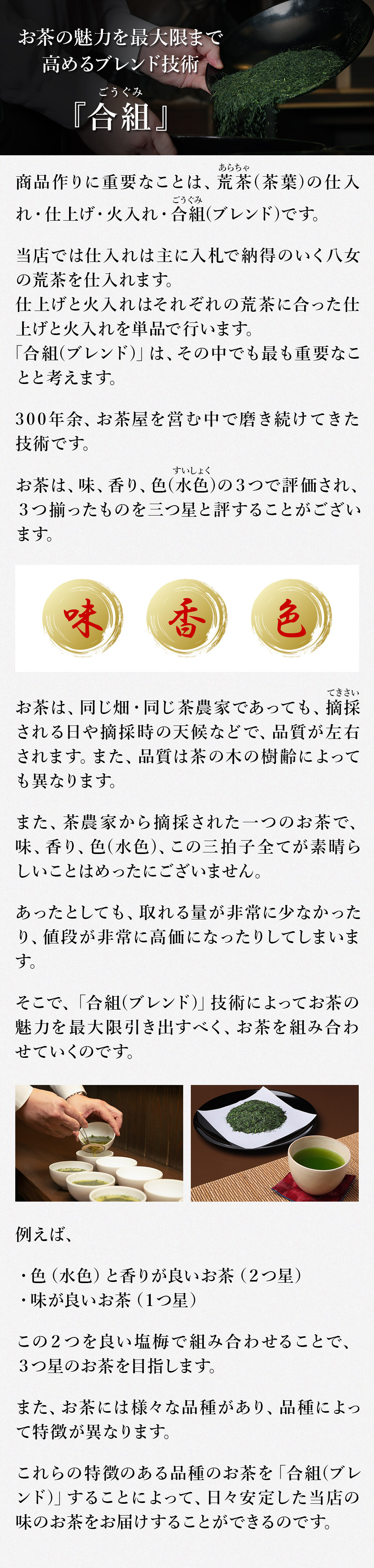 お茶の魅力を最大限まで高めるブレンド技術
～合組(ごうぐみ)～
商品作りに重要なことは、荒茶(あらちゃ)(茶葉)の仕入れ・仕上げ・火入れ・合組(ごうぐみ)(ブレンド)です。
当店では仕入れは主に入札で納得のいく八女の荒茶(あらちゃ)(茶葉)を仕入れます。
仕上げと火入れはそれぞれの　荒茶(あらちゃ)(茶葉)に合った仕上げと火入れを単品で行います。
「合組(ごうぐみ)(ブレンド)」は、その中でも最も重要なことと考えます。
300年余、お茶屋を営む中で磨き続けてきた技術です。
お茶は、味、香り、色(水色(すいしょく))の３つで評価され、３つ揃ったものを三つ星と評することがございます。
お茶は、同じ畑・同じ茶農家であっても、摘採(てきさい)される日や摘採(てきさい)時の天候などで、品質が左右されます。また、品質は茶の木の樹齢によっても異なります。
また、茶農家から摘採(てきさい)された一つのお茶で、味、香り、色(水色(すいしょく))、この三拍子全てが素晴らしいことはめったにございません。
あったとしても、取れる量が非常に少なかったり、値段が非常に高価になったりしてしまいます。
そこで、「合組(ごうぐみ)(ブレンド)」技術によってお茶の魅力を最大限引き出すべく、お茶を組み合わせていくのです。
例えば、
・色（水色(すいしょく)）と香りが良いお茶（２つ星）
・味が良いお茶（１つ星）
この２つを良い塩梅で組み合わせることで、３つ星のお茶を目指します。
また、お茶には様々な品種があり、品種によって特徴が異なります。
これらの特徴のある品種のお茶を「合組(ごうぐみ)(ブレンド)」することによって、日々安定した当店の味のお茶をお届けすることができるのです。
