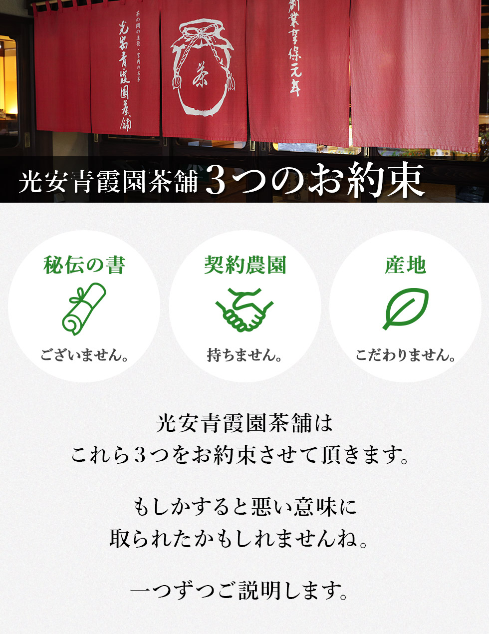光安青霞園茶舗３つのお約束
秘伝の書はございません。
契約農園を持ちません。
産地にこだわりません。
光安青霞園茶舗はこれら３つをお約束させて頂きます。
もしかすると悪い意味に取られたかもしれませんね。
一つずつご説明します。
