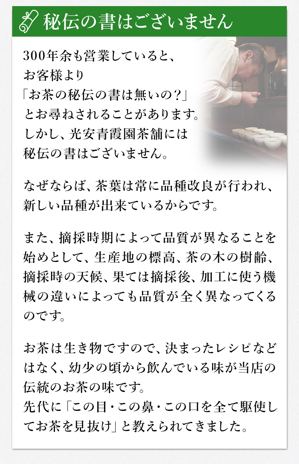秘伝の書はございません。
300年余も営業していると、お客様より「お茶の秘伝の書は無いの？」とお尋ねされることがあります。しかし、光安青霞園茶舗には秘伝の書はございません。
なぜならば、茶葉は常に品種改良が行われ、新しい品種が出来ているからです。
また、摘採(てきさい)時期によって品質が異なることを始めとして、生産地の標高、茶の木の樹齢、摘採(てきさい)時の天候、果ては摘採(てきさい)後、加工に使う機械の違いによっても品質が全く異なってくるのです。
お茶は生き物ですので、決まったレシピなどはなく、幼少の頃から飲んでいる味が当店の伝統(ほんもの)のお茶の味です。先代に「この目・この鼻・この口を全て駆使してお茶を見抜け」と教えられてきました。
