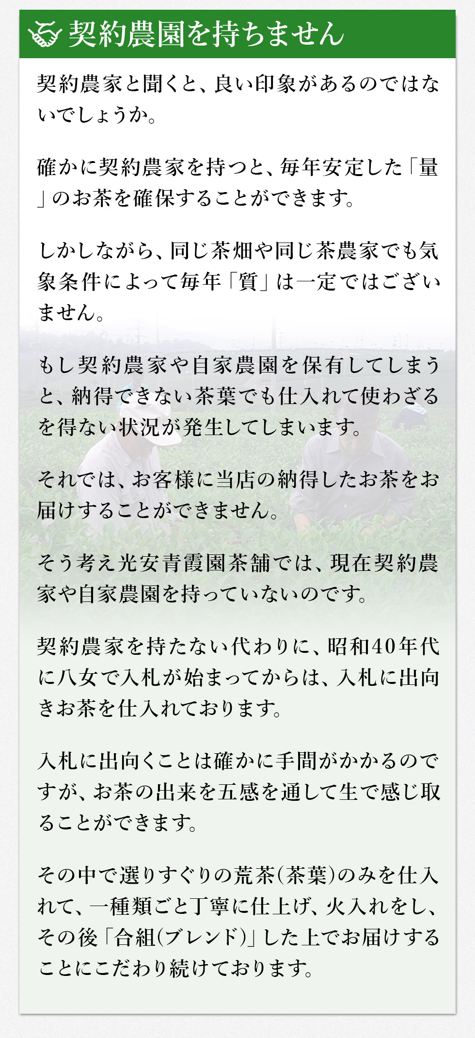 契約農園を持ちません。
契約農家と聞くと、良い印象があるのではないでしょうか。
確かに契約農家を持つと、毎年安定した「量」のお茶を確保することができます。
しかしながら、同じ茶畑や同じ茶農家でも気象条件によって毎年「質」は一定ではございません。
もし契約農家や自家農園を保有してしまうと、納得できない茶葉でも仕入れて使わざるを得ない状況が発生してしまいます。
それでは、お客様に当店の納得したお茶をお届けすることができません。
そう考え光安青霞園茶舗では、現在契約農家や自家農園を持っていないのです。
契約農家を持たない代わりに昭和40年代に八女で入札が始まってからは、入札に出向きお茶を仕入れております。
入札に出向くことは確かに手間がかかるのですが、お茶の出来を五感を通して生で感じ取ることができます。
その中で選りすぐりの荒(あら)茶(ちゃ)(茶葉)のみを仕入れて、一種類ごと丁寧に仕上げ、火入れをし、その後「合組(ごうぐみ)(ブレンド)」した上でお届けすることにこだわり続けております。
