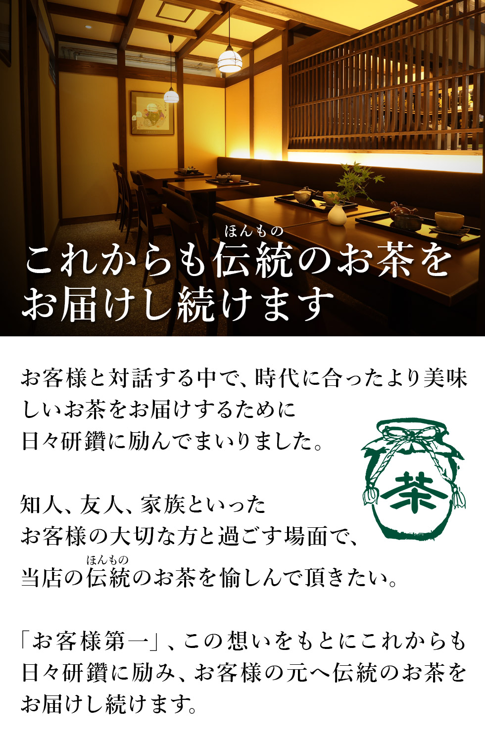 これからも伝統(ほんもの)のお茶をお届けし続けます
お客様と対話するなかで、時代に合ったより美味しいお茶をお届けするために日々研鑽に励んでまいりました。
知人、友人、家族といったお客様の大切な方と過ごす場面で、当店の伝統(ほんもの)のお茶を愉しんで頂きたい。
「お客様第一」、この想いをもとにこれからも日々研鑽に励み、お客様の元へ伝統(ほんもの)のお茶をお届けし続けます。
